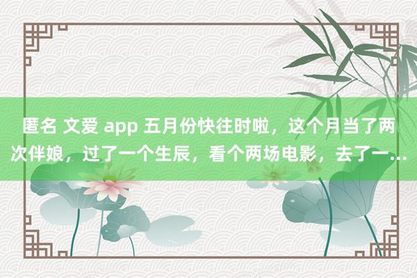 匿名 文爱 app 五月份快往时啦，这个月当了两次伴娘，过了一个生辰，看个两场电影，去了一...