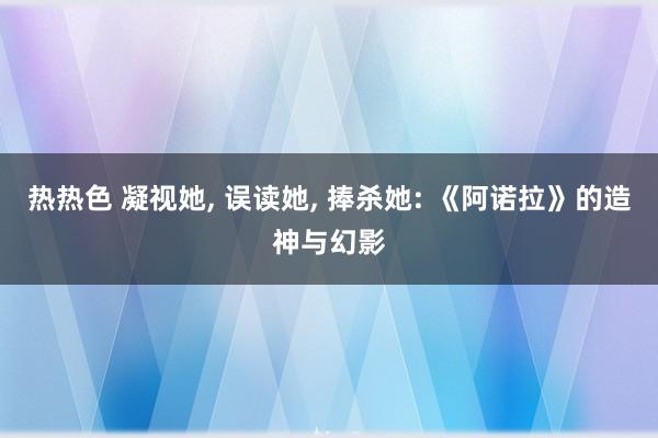 热热色 凝视她, 误读她, 捧杀她: 《阿诺拉》的造神与幻影