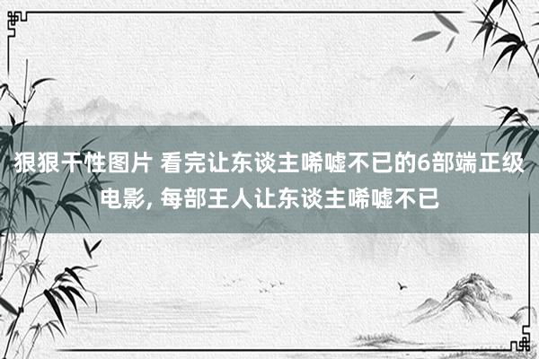 狠狠干性图片 看完让东谈主唏嘘不已的6部端正级电影, 每部王人让东谈主唏嘘不已