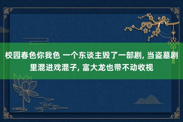 校园春色你我色 一个东谈主毁了一部剧, 当盗墓剧里混进戏混子, 富大龙也带不动收视