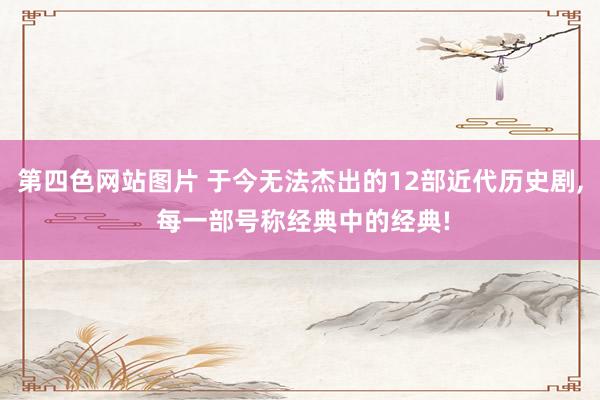 第四色网站图片 于今无法杰出的12部近代历史剧, 每一部号称经典中的经典!