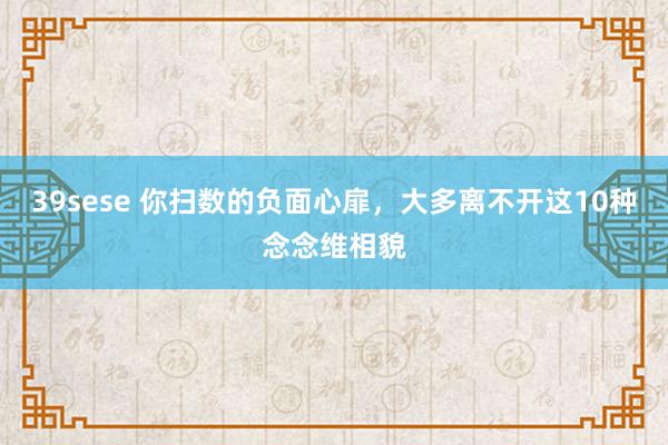 39sese 你扫数的负面心扉，大多离不开这10种念念维相貌