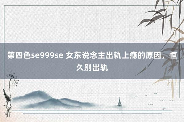 第四色se999se 女东说念主出轨上瘾的原因，恒久别出轨