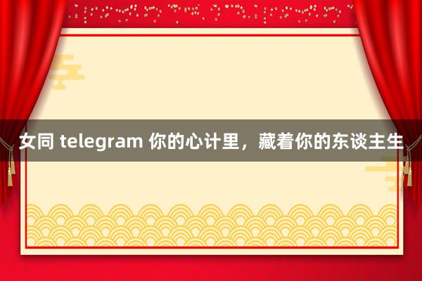 女同 telegram 你的心计里，藏着你的东谈主生