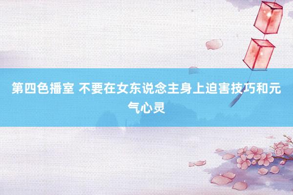 第四色播室 不要在女东说念主身上迫害技巧和元气心灵