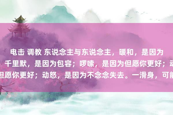 电击 调教 东说念主与东说念主，暖和，是因为爱；不悦，是因为在乎；千里默，是因为包容；啰嗦，是因为但愿你更好；动怒，是因为不念念失去。一滑身，可能即是一辈子