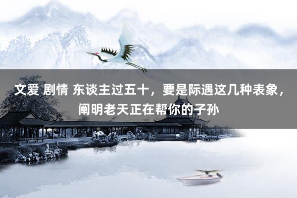 文爱 剧情 东谈主过五十，要是际遇这几种表象，阐明老天正在帮你的子孙