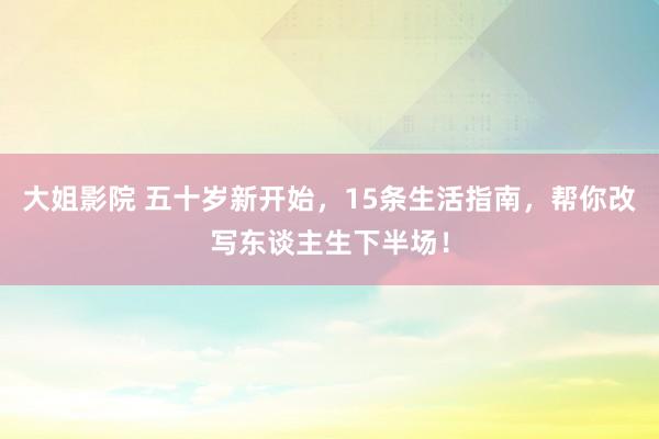 大姐影院 五十岁新开始，15条生活指南，帮你改写东谈主生下半场！