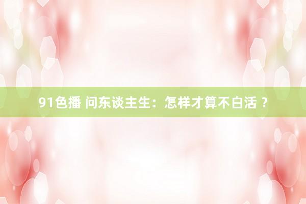 91色播 问东谈主生：怎样才算不白活 ？
