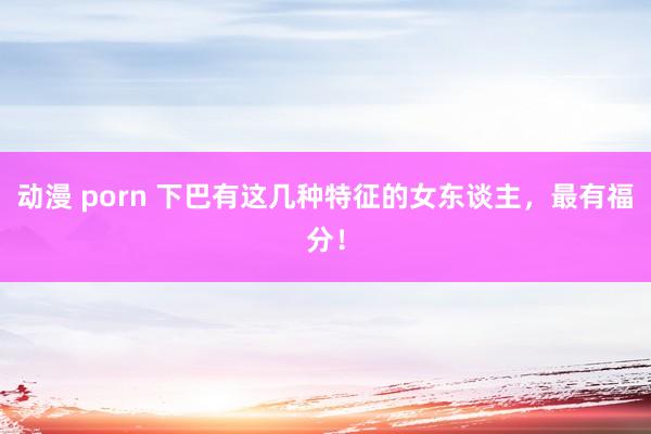 动漫 porn 下巴有这几种特征的女东谈主，最有福分！