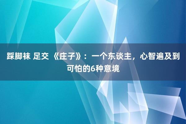 踩脚袜 足交 《庄子》：一个东谈主，心智遍及到可怕的6种意境