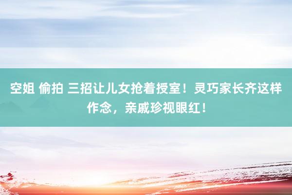 空姐 偷拍 三招让儿女抢着授室！灵巧家长齐这样作念，亲戚珍视眼红！
