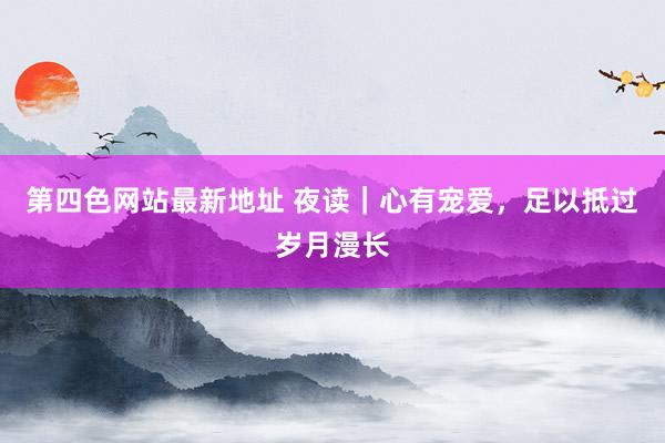 第四色网站最新地址 夜读｜心有宠爱，足以抵过岁月漫长