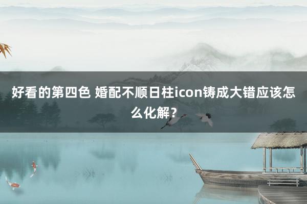 好看的第四色 婚配不顺日柱icon铸成大错应该怎么化解?