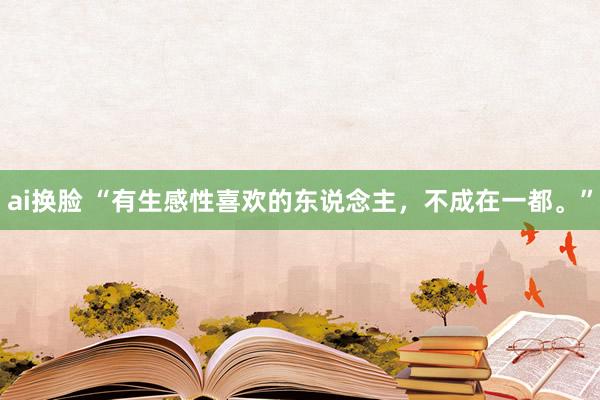 ai换脸 “有生感性喜欢的东说念主，不成在一都。”