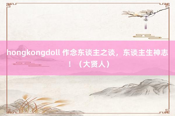 hongkongdoll 作念东谈主之谈，东谈主生神志 ！（大贤人）