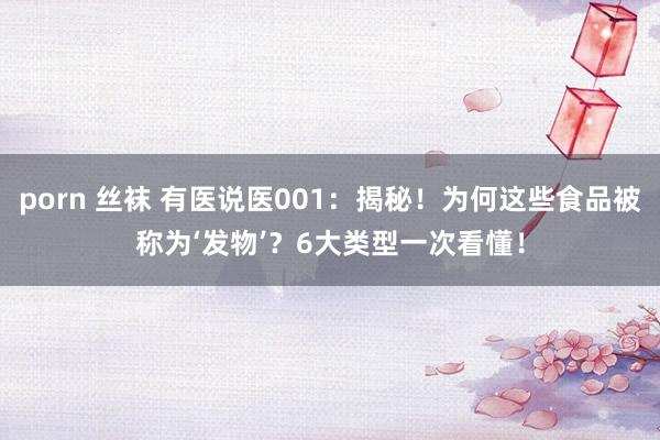porn 丝袜 有医说医001：揭秘！为何这些食品被称为‘发物’？6大类型一次看懂！