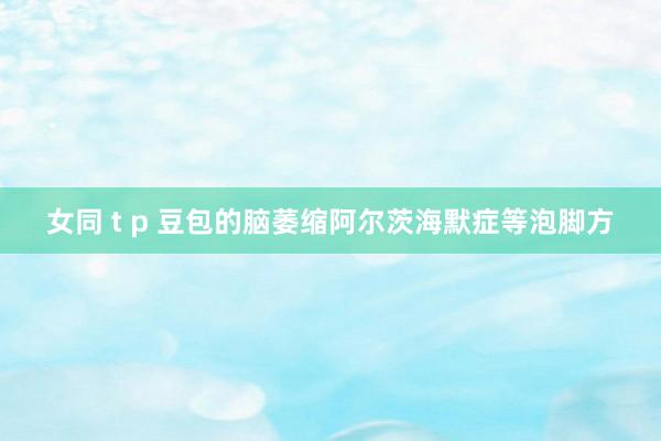 女同 t p 豆包的脑萎缩阿尔茨海默症等泡脚方