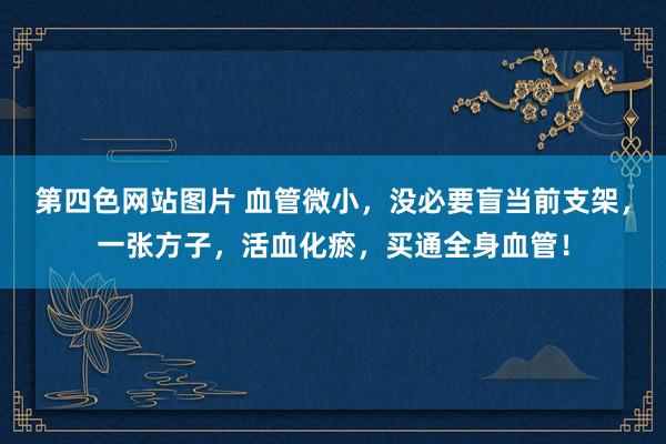 第四色网站图片 血管微小，没必要盲当前支架，一张方子，活血化瘀，买通全身血管！