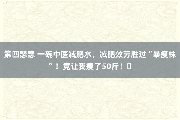 第四瑟瑟 一碗中医减肥水，减肥效劳胜过“暴瘦株”！竟让我瘦了50斤！​
