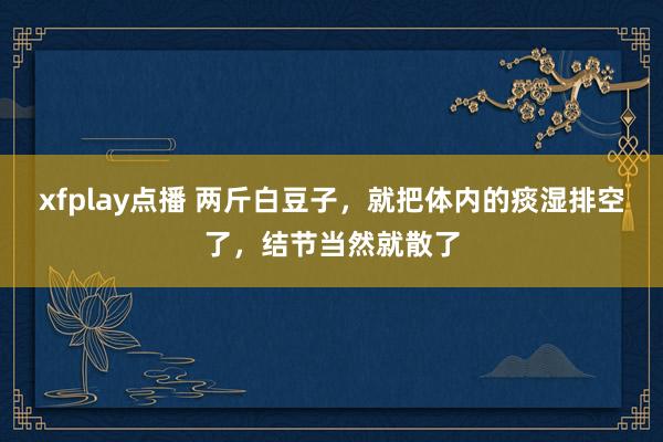 xfplay点播 两斤白豆子，就把体内的痰湿排空了，结节当然就散了