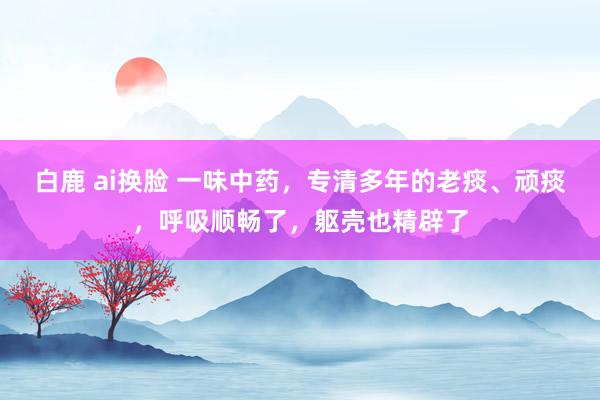 白鹿 ai换脸 一味中药，专清多年的老痰、顽痰，呼吸顺畅了，躯壳也精辟了