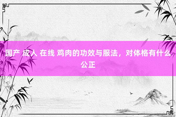 国产 成人 在线 鸡肉的功效与服法，对体格有什么公正