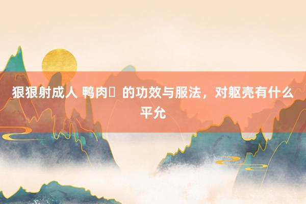 狠狠射成人 鸭肉​的功效与服法，对躯壳有什么平允