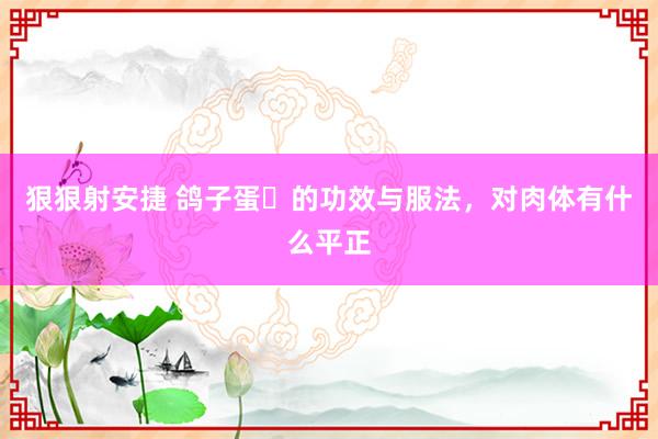 狠狠射安捷 鸽子蛋​的功效与服法，对肉体有什么平正