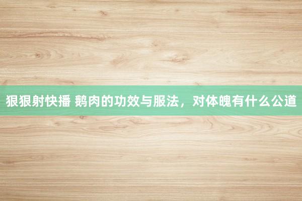 狠狠射快播 鹅肉的功效与服法，对体魄有什么公道