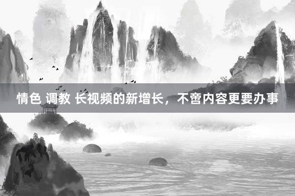 情色 调教 长视频的新增长，不啻内容更要办事