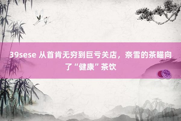 39sese 从首肯无穷到巨亏关店，奈雪的茶瞄向了“健康”茶饮