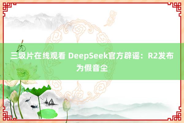 三圾片在线观看 DeepSeek官方辟谣：R2发布为假音尘