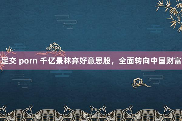足交 porn 千亿景林弃好意思股，全面转向中国财富