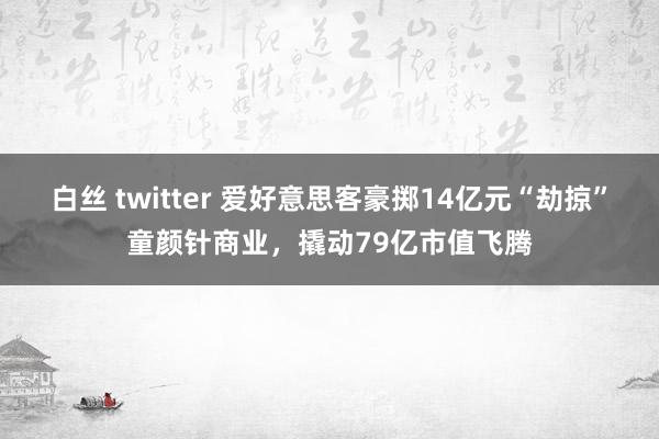 白丝 twitter 爱好意思客豪掷14亿元“劫掠”童颜针商业，撬动79亿市值飞腾