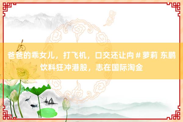 爸爸的乖女儿，打飞机，口交还让禸＃萝莉 东鹏饮料狂冲港股，志在国际淘金