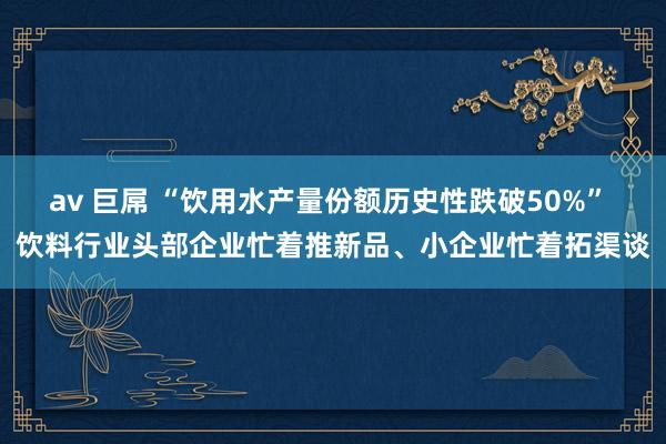 av 巨屌 “饮用水产量份额历史性跌破50%” 饮料行业头部企业忙着推新品、小企业忙着拓渠谈