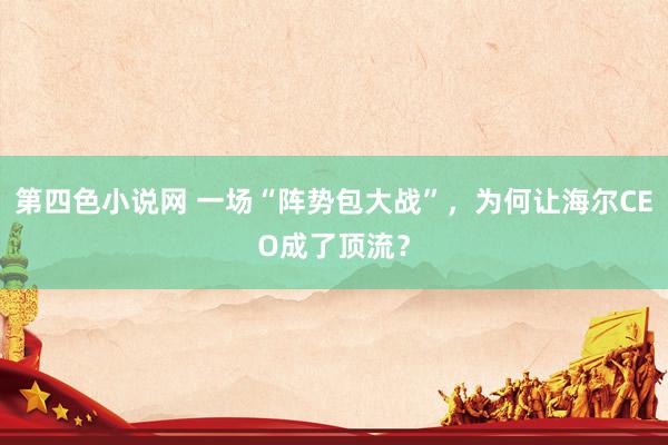 第四色小说网 一场“阵势包大战”，为何让海尔CEO成了顶流？