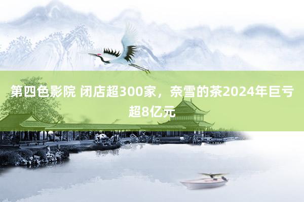 第四色影院 闭店超300家，奈雪的茶2024年巨亏超8亿元
