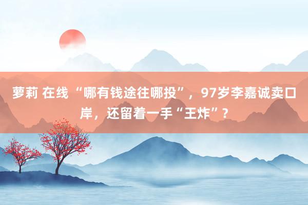 萝莉 在线 “哪有钱途往哪投”，97岁李嘉诚卖口岸，还留着一手“王炸”？
