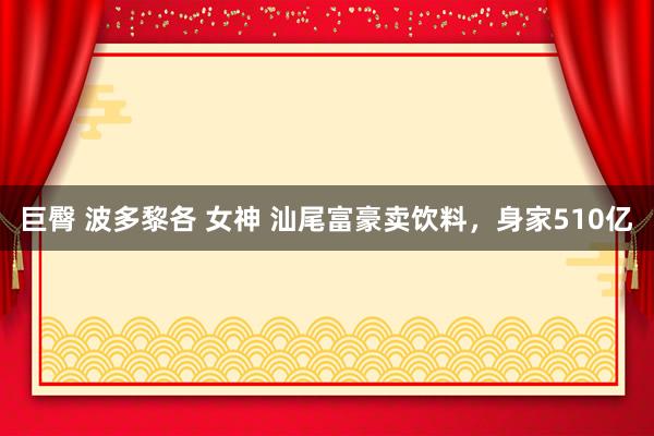 巨臀 波多黎各 女神 汕尾富豪卖饮料，身家510亿