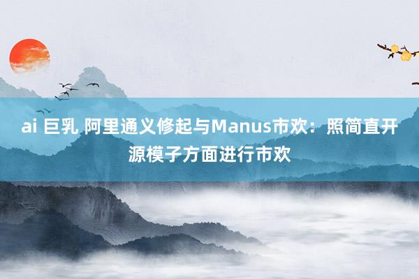 ai 巨乳 阿里通义修起与Manus市欢：照简直开源模子方面进行市欢