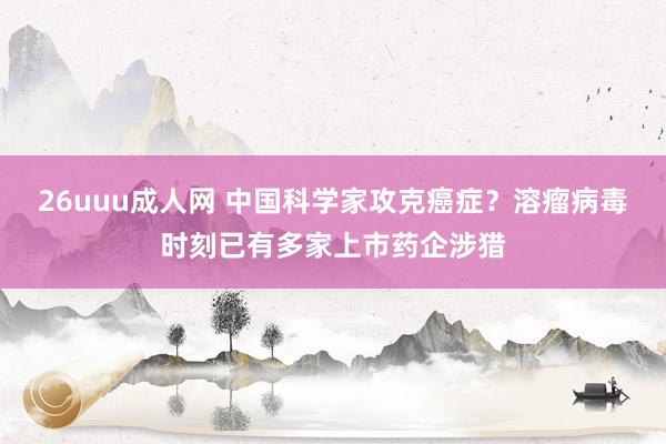 26uuu成人网 中国科学家攻克癌症？溶瘤病毒时刻已有多家上市药企涉猎